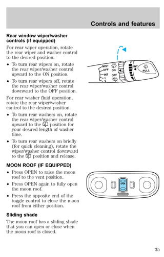 Rear window wiper/washer 
controls (if equipped) 
For rear wiper operation, rotate 
the rear wiper and washer control 
to the desired position. 
² To turn rear wipers on, rotate 
the rear wiper/washer control 
upward to the ON position. 
² To turn rear wipers off, rotate 
the rear wiper/washer control 
downward to the OFF position. 
For rear washer fluid operation, 
rotate the rear wiper/washer 
control to the desired position. 
² To turn rear washers on, rotate 
the rear wiper/washer control 
upward to the position for 
your desired length of washer 
time. 
² To turn rear washers on briefly 
(for quick cleaning), rotate the 
wiper/washer control downward 
to the position and release. 
MOON ROOF (IF EQUIPPED) 
² Press OPEN to raise the moon 
roof to the vent position. 
² Press OPEN again to fully open 
the moon roof. 
² Press the opposite end of the 
toggle control to close the moon 
roof from either position. 
Sliding shade 
The moon roof has a sliding shade 
that you can open or close when 
the moon roof is closed. 
Controls and features 
MIST 
OFF 
ON 
OFF 
INT 
1 
2 
F 
S 
PULL 
INT 
OPEN 
35 
 