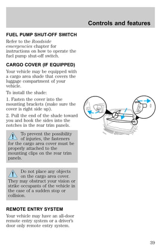 FUEL PUMP SHUT-OFF SWITCH 
Refer to the Roadside 
emergencies chapter for 
instructions on how to operate the 
fuel pump shut-off switch. 
CARGO COVER (IF EQUIPPED) 
Your vehicle may be equipped with 
a cargo area shade that covers the 
luggage compartment of your 
vehicle. 
To install the shade: 
1. Fasten the cover into the 
mounting brackets (make sure the 
cover is right side up). 
2. Pull the end of the shade toward 
you and hook the sides into the 
notches in the rear trim panels. 
To prevent the possibility 
of injuries, the fasteners 
for the cargo area cover must be 
properly attached to the 
mounting clips on the rear trim 
panels. 
Do not place any objects 
on the cargo area cover. 
They may obstruct your vision or 
strike occupants of the vehicle in 
the case of a sudden stop or 
collision. 
REMOTE ENTRY SYSTEM 
Your vehicle may have an all-door 
remote entry system or a driver’s 
door only remote entry system. 
Controls and features 
39 
 