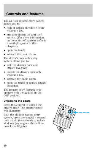 Controls and features 
The all-door remote entry system 
allows you to: 
² lock or unlock all vehicle doors 
without a key. 
² arm and disarm the anti-theft 
system. (For more information 
on the anti-theft system, refer to 
Anti-theft system in this 
chapter.) 
² open the trunk. 
² activate the panic alarm. 
The driver’s door only entry 
system allows you to: 
² lock the driver’s door and 
liftgate (wagons) 
² unlock the driver’s door only 
without a key. 
² activate the panic alarm. 
² open the trunk or unlock liftgate 
(wagons). 
The remote entry features only 
operate with the ignition in the 
OFF position. 
Unlocking the doors 
Press this control to unlock the 
driver’s door. The interior lamps 
will illuminate. 
With the all-door remote entry 
system, press the control a second 
time within five seconds to unlock 
all doors (on wagons, this will not 
unlock the liftgate). 
40 
 