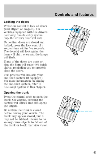 Locking the doors 
Press this control to lock all doors 
(and liftgate on wagons). On 
vehicles equipped with the driver’s 
door only remote entry system, 
only the driver’s door will lock. 
To confirm doors are closed and 
locked, press the lock control a 
second time within five seconds. 
The door(s) will lock again, the 
horn will chirp once and the lamps 
will flash. 
If any of the doors are open or 
ajar, the horn will make two quick 
chirps, reminding you to properly 
close the doors. 
This process will also arm your 
anti-theft system (if equipped). 
For more information on arming 
the anti-theft system, refer to 
Anti-theft system in this chapter. 
Opening the trunk 
Press the control once to open the 
trunk. On wagons, pressing the 
control will unlock (but not open) 
the liftgate. 
Be certain the trunk is closed 
before driving your vehicle. The 
trunk may appear closed, but it 
may not be latched. Failure to do 
so may cause objects to fall out of 
the trunk or block rear view vision. 
Controls and features 
41 
 