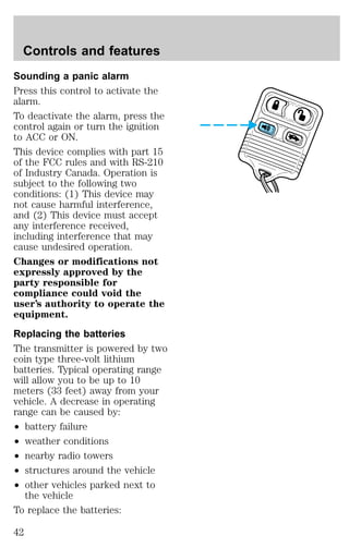 Controls and features 
Sounding a panic alarm 
Press this control to activate the 
alarm. 
To deactivate the alarm, press the 
control again or turn the ignition 
to ACC or ON. 
This device complies with part 15 
of the FCC rules and with RS-210 
of Industry Canada. Operation is 
subject to the following two 
conditions: (1) This device may 
not cause harmful interference, 
and (2) This device must accept 
any interference received, 
including interference that may 
cause undesired operation. 
Changes or modifications not 
expressly approved by the 
party responsible for 
compliance could void the 
user’s authority to operate the 
equipment. 
Replacing the batteries 
The transmitter is powered by two 
coin type three-volt lithium 
batteries. Typical operating range 
will allow you to be up to 10 
meters (33 feet) away from your 
vehicle. A decrease in operating 
range can be caused by: 
² battery failure 
² weather conditions 
² nearby radio towers 
² structures around the vehicle 
² other vehicles parked next to 
the vehicle 
To replace the batteries: 
42 
 