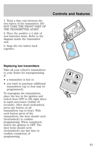 1. Twist a thin coin between the 
two halves of the transmitter. DO 
NOT TAKE THE FRONT PART OF 
THE TRANSMITTER APART. 
2. Place the positive (+) side of 
new batteries down. Refer to the 
diagram inside the transmitter 
unit. 
3. Snap the two halves back 
together. 
Replacing lost transmitters 
Take all your vehicle’s transmitters 
to your dealer for reprogramming 
if: 
² a transmitter is lost or 
² you want to purchase additional 
transmitters (up to four may be 
programmed). 
To reprogram the transmitters, 
place the key in the ignition and 
switch from OFF to ON eight times 
in rapid succession (within 10 
seconds). After doors lock/unlock, 
press any button on all 
transmitters (up to four). With 
each button press of the 
transmitters, the door should cycle 
(lock/unlock) to confirm 
programming. When completed, 
switch the ignition to OFF. The 
door locks should cycle 
(lock/unlock) one last time to 
confirm completion of 
programming. 
Controls and features 
43 
 