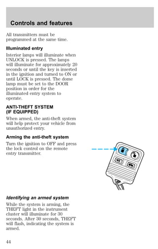 Controls and features 
All transmitters must be 
programmed at the same time. 
Illuminated entry 
Interior lamps will illuminate when 
UNLOCK is pressed. The lamps 
will illuminate for approximately 20 
seconds or until the key is inserted 
in the ignition and turned to ON or 
until LOCK is pressed. The dome 
lamp must be set to the DOOR 
position in order for the 
illuminated entry system to 
operate. 
ANTI-THEFT SYSTEM 
(IF EQUIPPED) 
When armed, the anti-theft system 
will help protect your vehicle from 
unauthorized entry. 
Arming the anti-theft system 
Turn the ignition to OFF and press 
the lock control on the remote 
entry transmitter. 
Identifying an armed system 
While the system is arming, the 
THEFT light in the instrument 
cluster will illuminate for 30 
seconds. After 30 seconds, THEFT 
will flash, indicating the system is 
armed. 
44 
 