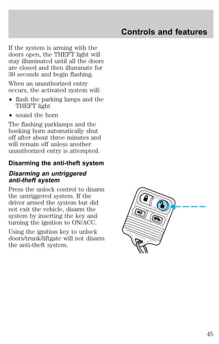 If the system is arming with the 
doors open, the THEFT light will 
stay illuminated until all the doors 
are closed and then illuminate for 
30 seconds and begin flashing. 
When an unauthorized entry 
occurs, the activated system will: 
² flash the parking lamps and the 
THEFT light 
² sound the horn 
The flashing parklamps and the 
honking horn automatically shut 
off after about three minutes and 
will remain off unless another 
unauthorized entry is attempted. 
Disarming the anti-theft system 
Disarming an untriggered 
anti-theft system 
Press the unlock control to disarm 
the untriggered system. If the 
driver armed the system but did 
not exit the vehicle, disarm the 
system by inserting the key and 
turning the ignition to ON/ACC. 
Using the ignition key to unlock 
doors/trunk/liftgate will not disarm 
the anti-theft system. 
Controls and features 
45 
 