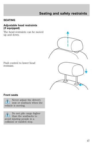 SEATING 
Adjustable head restraints 
(if equipped) 
The head restraints can be moved 
up and down. 
Push control to lower head 
restraint. 
Front seats 
Never adjust the driver’s 
seat or seatback when the 
vehicle is moving. 
Do not pile cargo higher 
than the seatbacks to 
avoid injuring people in a 
collision or sudden stop. 
Seating and safety restraints 
47 
 