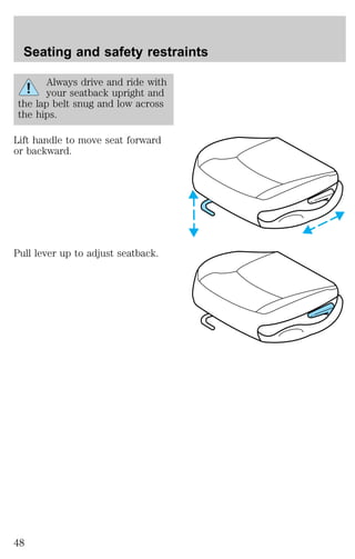 Seating and safety restraints 
Always drive and ride with 
your seatback upright and 
the lap belt snug and low across 
the hips. 
Lift handle to move seat forward 
or backward. 
Pull lever up to adjust seatback. 
48 
 