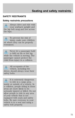 Seating and safety restraints 
SAFETY RESTRAINTS 
Safety restraints precautions 
Always drive and ride with 
your seatback upright and 
the lap belt snug and low across 
the hips. 
To prevent the risk of 
injury, make sure children 
sit where they can be properly 
restrained. 
Never let a passenger hold 
a child on his or her lap 
while the vehicle is moving. The 
passenger cannot protect the 
child from injury in a collision. 
All occupants of the 
vehicle, including the 
driver, should always wear their 
safety belts. 
It is extremely dangerous 
to ride in a cargo area, 
inside or outside of a vehicle. In 
a collision, people riding in these 
areas are more likely to be 
seriously injured or killed. Do not 
allow people to ride in any area 
of your vehicle that is not 
equipped with seats and safety 
belts. Be sure everyone in your 
vehicle is in a seat and using a 
safety belt properly. 
51 
 