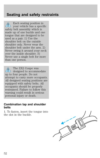 Seating and safety restraints 
Each seating position in 
your vehicle has a specific 
safety belt assembly which is 
made up of one buckle and one 
tongue that are designed to be 
used as a pair. 1) Use the 
shoulder belt on the outside 
shoulder only. Never wear the 
shoulder belt under the arm. 2) 
Never swing it around your neck 
over the inside shoulder. 3) 
Never use a single belt for more 
than one person. 
The ZX2 Coupe was 
designed to accommodate 
up to four people. Do not 
attempt to carry more occupants. 
All designed seating positions are 
equipped with safety belts. All 
occupants should be properly 
restrained. Failure to follow this 
warning could result in serious 
personal injury or death. 
Combination lap and shoulder 
belts 
1. To fasten, insert the tongue into 
the slot in the buckle. 
52 
 