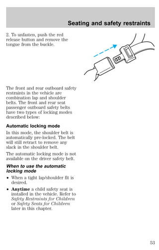 Seating and safety restraints 
2. To unfasten, push the red 
release button and remove the 
tongue from the buckle. 
The front and rear outboard safety 
restraints in the vehicle are 
combination lap and shoulder 
belts. The front and rear seat 
passenger outboard safety belts 
have two types of locking modes 
described below: 
Automatic locking mode 
In this mode, the shoulder belt is 
automatically pre-locked. The belt 
will still retract to remove any 
slack in the shoulder belt. 
The automatic locking mode is not 
available on the driver safety belt. 
When to use the automatic 
locking mode 
² When a tight lap/shoulder fit is 
desired. 
² Anytime a child safety seat is 
installed in the vehicle. Refer to 
Safety Restraints for Children 
or Safety Seats for Children 
later in this chapter. 
53 
 