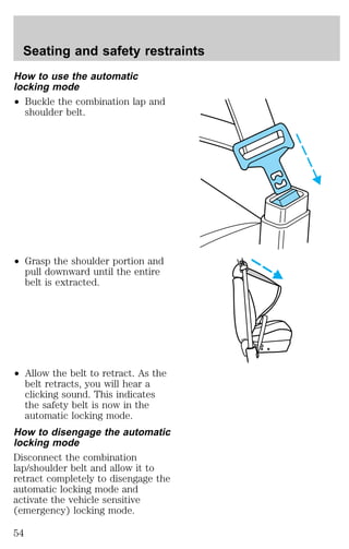 Seating and safety restraints 
How to use the automatic 
locking mode 
² Buckle the combination lap and 
shoulder belt. 
² Grasp the shoulder portion and 
pull downward until the entire 
belt is extracted. 
² Allow the belt to retract. As the 
belt retracts, you will hear a 
clicking sound. This indicates 
the safety belt is now in the 
automatic locking mode. 
How to disengage the automatic 
locking mode 
Disconnect the combination 
lap/shoulder belt and allow it to 
retract completely to disengage the 
automatic locking mode and 
activate the vehicle sensitive 
(emergency) locking mode. 
54 
 