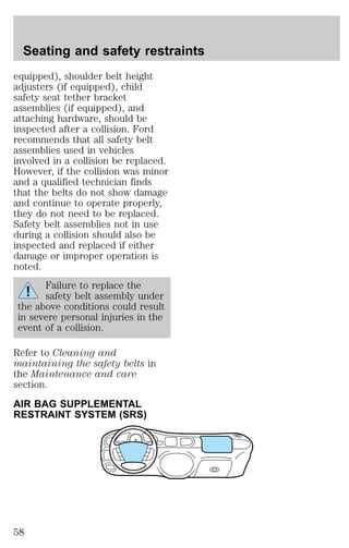 Seating and safety restraints 
equipped), shoulder belt height 
adjusters (if equipped), child 
safety seat tether bracket 
assemblies (if equipped), and 
attaching hardware, should be 
inspected after a collision. Ford 
recommends that all safety belt 
assemblies used in vehicles 
involved in a collision be replaced. 
However, if the collision was minor 
and a qualified technician finds 
that the belts do not show damage 
and continue to operate properly, 
they do not need to be replaced. 
Safety belt assemblies not in use 
during a collision should also be 
inspected and replaced if either 
damage or improper operation is 
noted. 
Failure to replace the 
safety belt assembly under 
the above conditions could result 
in severe personal injuries in the 
event of a collision. 
Refer to Cleaning and 
maintaining the safety belts in 
the Maintenance and care 
section. 
AIR BAG SUPPLEMENTAL 
RESTRAINT SYSTEM (SRS) 
58 
 