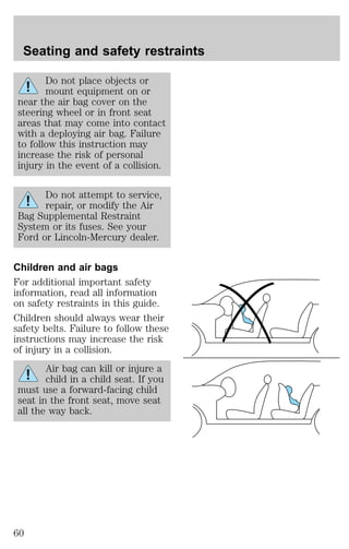Seating and safety restraints 
Do not place objects or 
mount equipment on or 
near the air bag cover on the 
steering wheel or in front seat 
areas that may come into contact 
with a deploying air bag. Failure 
to follow this instruction may 
increase the risk of personal 
injury in the event of a collision. 
Do not attempt to service, 
repair, or modify the Air 
Bag Supplemental Restraint 
System or its fuses. See your 
Ford or Lincoln-Mercury dealer. 
Children and air bags 
For additional important safety 
information, read all information 
on safety restraints in this guide. 
Children should always wear their 
safety belts. Failure to follow these 
instructions may increase the risk 
of injury in a collision. 
Air bag can kill or injure a 
child in a child seat. If you 
must use a forward-facing child 
seat in the front seat, move seat 
all the way back. 
60 
 