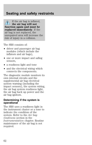 Seating and safety restraints 
If the air bag is inflated, 
the air bag will not 
function again and must be 
replaced immediately. If the 
air bag is not replaced, the 
unrepaired area will increase the 
risk of injury in a collision. 
The SRS consists of: 
² driver and passenger air bag 
modules (which include the 
inflators and air bags), 
² one or more impact and safing 
sensors, 
² a readiness light and tone 
² and the electrical wiring which 
connects the components. 
The diagnostic module monitors its 
own internal circuits and the 
supplemental air bag electrical 
system warning (including the 
impact sensors), the system wiring, 
the air bag system readiness light, 
the air bag back up power and the 
air bag ignitors. 
Determining if the system is 
operational 
The SRS uses a readiness light in 
the instrument cluster or a tone to 
indicate the condition of the 
system. Refer to the Air bag 
readiness section in the 
Instrumentation chapter. Routine 
maintenance of the air bag is not 
required. 
62 
 