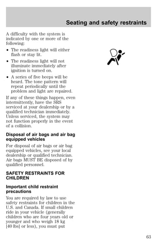 Seating and safety restraints 
A difficulty with the system is 
indicated by one or more of the 
following: 
² The readiness light will either 
flash or stay lit. 
² The readiness light will not 
illuminate immediately after 
ignition is turned on. 
² A series of five beeps will be 
heard. The tone pattern will 
repeat periodically until the 
problem and light are repaired. 
If any of these things happen, even 
intermittently, have the SRS 
serviced at your dealership or by a 
qualified technician immediately. 
Unless serviced, the system may 
not function properly in the event 
of a collision. 
Disposal of air bags and air bag 
equipped vehicles 
For disposal of air bags or air bag 
equipped vehicles, see your local 
dealership or qualified technician. 
Air bags MUST BE disposed of by 
qualified personnel. 
SAFETY RESTRAINTS FOR 
CHILDREN 
Important child restraint 
precautions 
You are required by law to use 
safety restraints for children in the 
U.S. and Canada. If small children 
ride in your vehicle (generally 
children who are four years old or 
younger and who weigh 18 kg 
[40 lbs] or less), you must put 
63 
 