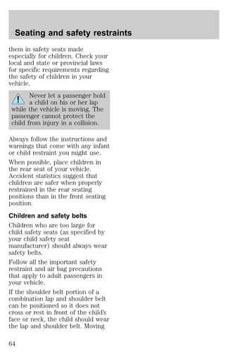 Seating and safety restraints 
them in safety seats made 
especially for children. Check your 
local and state or provincial laws 
for specific requirements regarding 
the safety of children in your 
vehicle. 
Never let a passenger hold 
a child on his or her lap 
while the vehicle is moving. The 
passenger cannot protect the 
child from injury in a collision. 
Always follow the instructions and 
warnings that come with any infant 
or child restraint you might use. 
When possible, place children in 
the rear seat of your vehicle. 
Accident statistics suggest that 
children are safer when properly 
restrained in the rear seating 
positions than in the front seating 
position. 
Children and safety belts 
Children who are too large for 
child safety seats (as specified by 
your child safety seat 
manufacturer) should always wear 
safety belts. 
Follow all the important safety 
restraint and air bag precautions 
that apply to adult passengers in 
your vehicle. 
If the shoulder belt portion of a 
combination lap and shoulder belt 
can be positioned so it does not 
cross or rest in front of the child’s 
face or neck, the child should wear 
the lap and shoulder belt. Moving 
64 
 