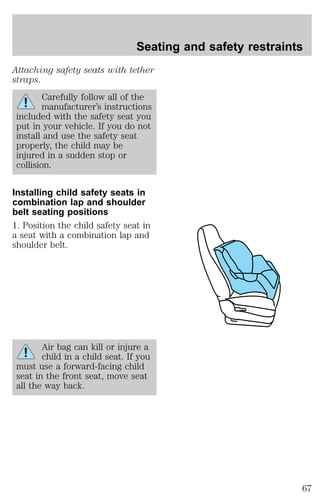 Seating and safety restraints 
Attaching safety seats with tether 
straps. 
Carefully follow all of the 
manufacturer’s instructions 
included with the safety seat you 
put in your vehicle. If you do not 
install and use the safety seat 
properly, the child may be 
injured in a sudden stop or 
collision. 
Installing child safety seats in 
combination lap and shoulder 
belt seating positions 
1. Position the child safety seat in 
a seat with a combination lap and 
shoulder belt. 
Air bag can kill or injure a 
child in a child seat. If you 
must use a forward-facing child 
seat in the front seat, move seat 
all the way back. 
67 
 