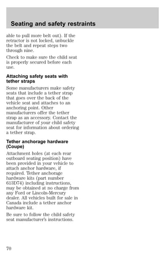 Seating and safety restraints 
able to pull more belt out). If the 
retractor is not locked, unbuckle 
the belt and repeat steps two 
through nine. 
Check to make sure the child seat 
is properly secured before each 
use. 
Attaching safety seats with 
tether straps 
Some manufacturers make safety 
seats that include a tether strap 
that goes over the back of the 
vehicle seat and attaches to an 
anchoring point. Other 
manufacturers offer the tether 
strap as an accessory. Contact the 
manufacturer of your child safety 
seat for information about ordering 
a tether strap. 
Tether anchorage hardware 
(Coupe) 
Attachment holes (at each rear 
outboard seating position) have 
been provided in your vehicle to 
attach anchor hardware, if 
required. Tether anchorage 
hardware kits (part number 
613D74) including instructions, 
may be obtained at no charge from 
any Ford or Lincoln-Mercury 
dealer. All vehicles built for sale in 
Canada include a tether anchor 
hardware kit. 
Be sure to follow the child safety 
seat manufacturer’s instructions. 
70 
 