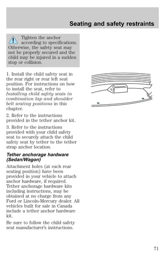 Seating and safety restraints 
Tighten the anchor 
according to specifications. 
Otherwise, the safety seat may 
not be properly secured and the 
child may be injured in a sudden 
stop or collision. 
1. Install the child safety seat in 
the rear right or rear left seat 
position. For instructions on how 
to install the seat, refer to 
Installing child safety seats in 
combination lap and shoulder 
belt seating positions in this 
chapter. 
2. Refer to the instructions 
provided in the tether anchor kit. 
3. Refer to the instructions 
provided with your child safety 
seat to securely attach the child 
safety seat by tether to the tether 
strap anchor location. 
Tether anchorage hardware 
(Sedan/Wagon) 
Attachment holes (at each rear 
seating position) have been 
provided in your vehicle to attach 
anchor hardware, if required. 
Tether anchorage hardware kits 
including instructions, may be 
obtained at no charge from any 
Ford or Lincoln-Mercury dealer. All 
vehicles built for sale in Canada 
include a tether anchor hardware 
kit. 
Be sure to follow the child safety 
seat manufacturer’s instructions. 
71 
 