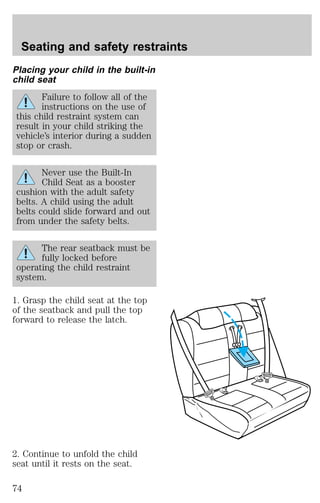 Seating and safety restraints 
Placing your child in the built-in 
child seat 
Failure to follow all of the 
instructions on the use of 
this child restraint system can 
result in your child striking the 
vehicle’s interior during a sudden 
stop or crash. 
Never use the Built-In 
Child Seat as a booster 
cushion with the adult safety 
belts. A child using the adult 
belts could slide forward and out 
from under the safety belts. 
The rear seatback must be 
fully locked before 
operating the child restraint 
system. 
1. Grasp the child seat at the top 
of the seatback and pull the top 
forward to release the latch. 
2. Continue to unfold the child 
seat until it rests on the seat. 
74 
 