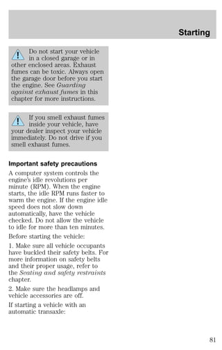 Do not start your vehicle 
in a closed garage or in 
other enclosed areas. Exhaust 
fumes can be toxic. Always open 
the garage door before you start 
the engine. See Guarding 
against exhaust fumes in this 
chapter for more instructions. 
If you smell exhaust fumes 
inside your vehicle, have 
your dealer inspect your vehicle 
immediately. Do not drive if you 
smell exhaust fumes. 
Important safety precautions 
A computer system controls the 
engine’s idle revolutions per 
minute (RPM). When the engine 
starts, the idle RPM runs faster to 
warm the engine. If the engine idle 
speed does not slow down 
automatically, have the vehicle 
checked. Do not allow the vehicle 
to idle for more than ten minutes. 
Before starting the vehicle: 
1. Make sure all vehicle occupants 
have buckled their safety belts. For 
more information on safety belts 
and their proper usage, refer to 
the Seating and safety restraints 
chapter. 
2. Make sure the headlamps and 
vehicle accessories are off. 
If starting a vehicle with an 
automatic transaxle: 
Starting 
81 
 