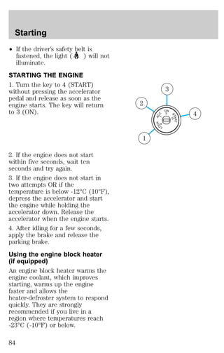 ² If the driver’s safety belt is 
fastened, the light ( ) will not 
illuminate. 
STARTING THE ENGINE 
1. Turn the key to 4 (START) 
without pressing the accelerator 
pedal and release as soon as the 
engine starts. The key will return 
to 3 (ON). 
2. If the engine does not start 
within five seconds, wait ten 
seconds and try again. 
3. If the engine does not start in 
two attempts OR if the 
temperature is below -12°C (10°F), 
depress the accelerator and start 
the engine while holding the 
accelerator down. Release the 
accelerator when the engine starts. 
4. After idling for a few seconds, 
apply the brake and release the 
parking brake. 
Using the engine block heater 
(if equipped) 
An engine block heater warms the 
engine coolant, which improves 
starting, warms up the engine 
faster and allows the 
heater-defroster system to respond 
quickly. They are strongly 
recommended if you live in a 
region where temperatures reach 
-23°C (-10°F) or below. 
ACC 
I 
LOCK 
ON 
START 
0 
II 
III 
4 
3 
2 
1 
Starting 
84 
 