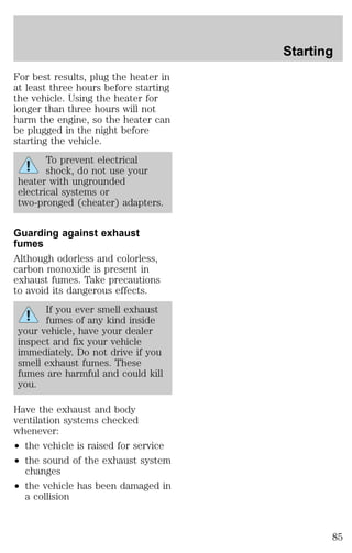 For best results, plug the heater in 
at least three hours before starting 
the vehicle. Using the heater for 
longer than three hours will not 
harm the engine, so the heater can 
be plugged in the night before 
starting the vehicle. 
To prevent electrical 
shock, do not use your 
heater with ungrounded 
electrical systems or 
two-pronged (cheater) adapters. 
Guarding against exhaust 
fumes 
Although odorless and colorless, 
carbon monoxide is present in 
exhaust fumes. Take precautions 
to avoid its dangerous effects. 
If you ever smell exhaust 
fumes of any kind inside 
your vehicle, have your dealer 
inspect and fix your vehicle 
immediately. Do not drive if you 
smell exhaust fumes. These 
fumes are harmful and could kill 
you. 
Have the exhaust and body 
ventilation systems checked 
whenever: 
² the vehicle is raised for service 
² the sound of the exhaust system 
changes 
² the vehicle has been damaged in 
a collision 
Starting 
85 
 