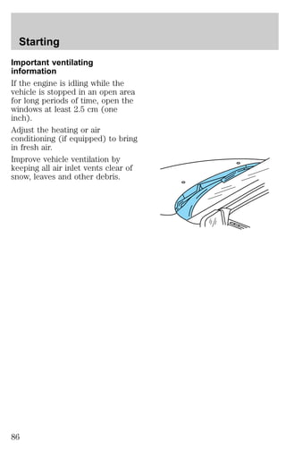 Starting 
Important ventilating 
information 
If the engine is idling while the 
vehicle is stopped in an open area 
for long periods of time, open the 
windows at least 2.5 cm (one 
inch). 
Adjust the heating or air 
conditioning (if equipped) to bring 
in fresh air. 
Improve vehicle ventilation by 
keeping all air inlet vents clear of 
snow, leaves and other debris. 
86 
 