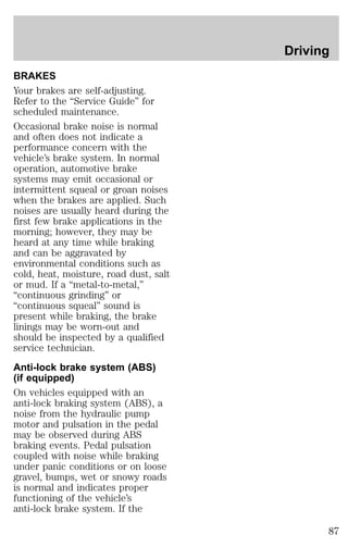 BRAKES 
Your brakes are self-adjusting. 
Refer to the “Service Guide” for 
scheduled maintenance. 
Occasional brake noise is normal 
and often does not indicate a 
performance concern with the 
vehicle’s brake system. In normal 
operation, automotive brake 
systems may emit occasional or 
intermittent squeal or groan noises 
when the brakes are applied. Such 
noises are usually heard during the 
first few brake applications in the 
morning; however, they may be 
heard at any time while braking 
and can be aggravated by 
environmental conditions such as 
cold, heat, moisture, road dust, salt 
or mud. If a “metal-to-metal,” 
“continuous grinding” or 
“continuous squeal” sound is 
present while braking, the brake 
linings may be worn-out and 
should be inspected by a qualified 
service technician. 
Anti-lock brake system (ABS) 
(if equipped) 
On vehicles equipped with an 
anti-lock braking system (ABS), a 
noise from the hydraulic pump 
motor and pulsation in the pedal 
may be observed during ABS 
braking events. Pedal pulsation 
coupled with noise while braking 
under panic conditions or on loose 
gravel, bumps, wet or snowy roads 
is normal and indicates proper 
functioning of the vehicle’s 
anti-lock brake system. If the 
Driving 
87 
 