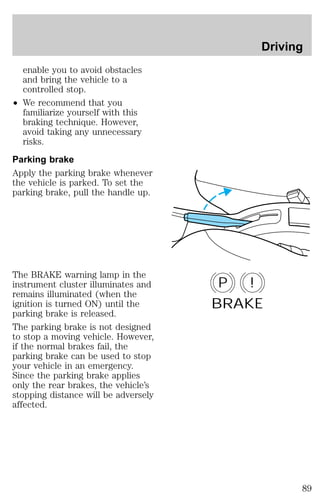 enable you to avoid obstacles 
and bring the vehicle to a 
controlled stop. 
² We recommend that you 
familiarize yourself with this 
braking technique. However, 
avoid taking any unnecessary 
risks. 
Parking brake 
Apply the parking brake whenever 
the vehicle is parked. To set the 
parking brake, pull the handle up. 
The BRAKE warning lamp in the 
instrument cluster illuminates and 
remains illuminated (when the 
ignition is turned ON) until the 
parking brake is released. 
The parking brake is not designed 
to stop a moving vehicle. However, 
if the normal brakes fail, the 
parking brake can be used to stop 
your vehicle in an emergency. 
Since the parking brake applies 
only the rear brakes, the vehicle’s 
stopping distance will be adversely 
affected. 
Driving 
P ! 
BRAKE 
89 
 
