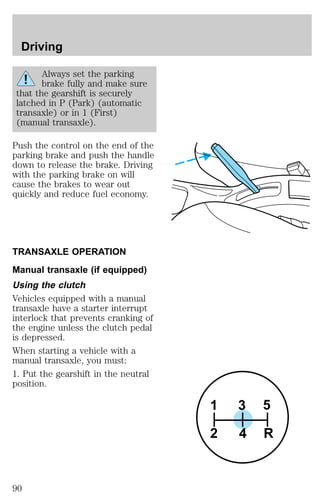 Always set the parking 
brake fully and make sure 
that the gearshift is securely 
latched in P (Park) (automatic 
transaxle) or in 1 (First) 
(manual transaxle). 
Push the control on the end of the 
parking brake and push the handle 
down to release the brake. Driving 
with the parking brake on will 
cause the brakes to wear out 
quickly and reduce fuel economy. 
TRANSAXLE OPERATION 
Manual transaxle (if equipped) 
Using the clutch 
Vehicles equipped with a manual 
transaxle have a starter interrupt 
interlock that prevents cranking of 
the engine unless the clutch pedal 
is depressed. 
When starting a vehicle with a 
manual transaxle, you must: 
1. Put the gearshift in the neutral 
position. 
3 5 
1 
2 4 R 
Driving 
90 
 