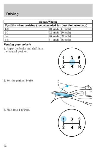 Sedan/Wagon 
Upshifts when cruising (recommended for best fuel economy) 
1-2 18 km/h (11 mph) 
2-3 32 km/h (20 mph) 
3-4 46 km/h (29 mph) 
4-5 61 km/h (38 mph) 
Parking your vehicle 
1. Apply the brake and shift into 
the neutral position. 
2. Set the parking brake. 
3. Shift into 1 (First). 
3 5 
1 
2 4 R 
3 5 
1 
2 4 R 
Driving 
92 
 
