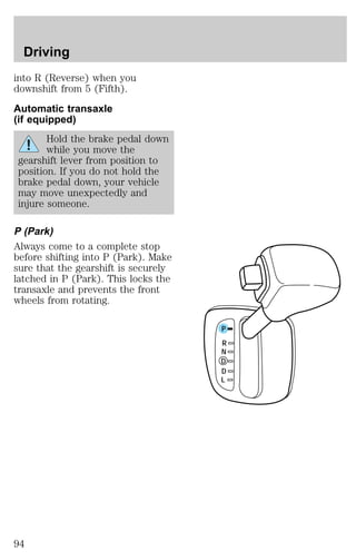into R (Reverse) when you 
downshift from 5 (Fifth). 
Automatic transaxle 
(if equipped) 
Hold the brake pedal down 
while you move the 
gearshift lever from position to 
position. If you do not hold the 
brake pedal down, your vehicle 
may move unexpectedly and 
injure someone. 
P (Park) 
Always come to a complete stop 
before shifting into P (Park). Make 
sure that the gearshift is securely 
latched in P (Park). This locks the 
transaxle and prevents the front 
wheels from rotating. 
P 
R 
N 
D 
D 
L 
Driving 
94 
 