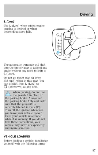 L (Low) 
Use L (Low) when added engine 
braking is desired or when 
descending steep hills. 
The automatic transaxle will shift 
into the proper gear to ascend any 
grade without any need to shift to 
L (Low). 
Do not go faster than 61 km/h 
(38 mph) when in this gear. You 
can upshift from L (Low) to 
(overdrive) at any time. 
When parking, do not use 
the gearshift in place of 
the parking brake. Always set 
the parking brake fully and make 
sure that the gearshift is 
securely latched in Park (P). 
Turn off the ignition whenever 
you leave your vehicle. Never 
leave your vehicle unattended 
while it is running. If you do not 
take these precautions, your 
vehicle may move unexpectedly 
and injure someone. 
VEHICLE LOADING 
Before loading a vehicle, familiarize 
yourself with the following terms: 
P 
R 
N 
D 
D 
L 
Driving 
97 
 