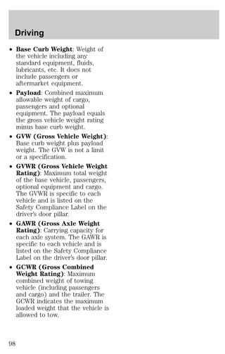Driving 
² Base Curb Weight: Weight of 
the vehicle including any 
standard equipment, fluids, 
lubricants, etc. It does not 
include passengers or 
aftermarket equipment. 
² Payload: Combined maximum 
allowable weight of cargo, 
passengers and optional 
equipment. The payload equals 
the gross vehicle weight rating 
minus base curb weight. 
² GVW (Gross Vehicle Weight): 
Base curb weight plus payload 
weight. The GVW is not a limit 
or a specification. 
² GVWR (Gross Vehicle Weight 
Rating): Maximum total weight 
of the base vehicle, passengers, 
optional equipment and cargo. 
The GVWR is specific to each 
vehicle and is listed on the 
Safety Compliance Label on the 
driver’s door pillar. 
² GAWR (Gross Axle Weight 
Rating): Carrying capacity for 
each axle system. The GAWR is 
specific to each vehicle and is 
listed on the Safety Compliance 
Label on the driver’s door pillar. 
² GCWR (Gross Combined 
Weight Rating): Maximum 
combined weight of towing 
vehicle (including passengers 
and cargo) and the trailer. The 
GCWR indicates the maximum 
loaded weight that the vehicle is 
allowed to tow. 
98 
 