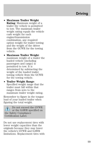 ² Maximum Trailer Weight 
Rating: Maximum weight of a 
trailer the vehicle is permitted 
to tow. The maximum trailer 
weight rating equals the vehicle 
curb weight for each 
engine/transmission 
combination, any required 
option weight for trailer towing 
and the weight of the driver 
from the GCWR for the towing 
vehicle. 
² Maximum Trailer Weight: 
maximum weight of a trailer the 
loaded vehicle (including 
passengers and cargo) is 
permitted to tow. It is 
determined by subtracting the 
weight of the loaded trailer 
towing vehicle from the GCWR 
for the towing vehicle. 
² Trailer Weight Range: 
Specified weight range that the 
trailer must fall within that 
ranges from zero to the 
maximum trailer weight rating. 
Remember to figure in the tongue 
load of your loaded trailer when 
figuring the total weight. 
Do not exceed the GVWR 
or the GAWR specified on 
the Safety Compliance 
Certification Label. 
Do not use replacement tires with 
lower weight capacities than the 
originals because they may lower 
the vehicle’s GVWR and GAWR 
limitations. Replacement tires with 
Driving 
99 
 