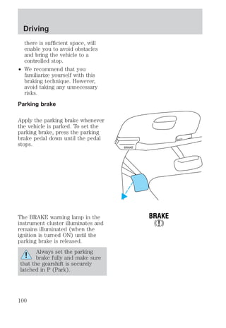 there is sufficient space, will 
enable you to avoid obstacles 
and bring the vehicle to a 
controlled stop. 
² We recommend that you 
familiarize yourself with this 
braking technique. However, 
avoid taking any unnecessary 
risks. 
Parking brake 
Apply the parking brake whenever 
the vehicle is parked. To set the 
parking brake, press the parking 
brake pedal down until the pedal 
stops. 
The BRAKE warning lamp in the 
instrument cluster illuminates and 
remains illuminated (when the 
ignition is turned ON) until the 
parking brake is released. 
Always set the parking 
brake fully and make sure 
that the gearshift is securely 
latched in P (Park). 
BRAKE 
HOOD 
BRAKE 
! 
Driving 
100 
 