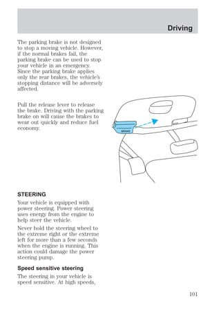 The parking brake is not designed 
to stop a moving vehicle. However, 
if the normal brakes fail, the 
parking brake can be used to stop 
your vehicle in an emergency. 
Since the parking brake applies 
only the rear brakes, the vehicle’s 
stopping distance will be adversely 
affected. 
Pull the release lever to release 
the brake. Driving with the parking 
brake on will cause the brakes to 
wear out quickly and reduce fuel 
economy. 
STEERING 
Your vehicle is equipped with 
power steering. Power steering 
uses energy from the engine to 
help steer the vehicle. 
Never hold the steering wheel to 
the extreme right or the extreme 
left for more than a few seconds 
when the engine is running. This 
action could damage the power 
steering pump. 
Speed sensitive steering 
The steering in your vehicle is 
speed sensitive. At high speeds, 
BRAKE 
Driving 
HOOD 
101 
 