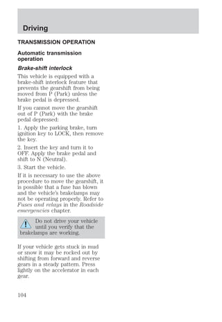 Driving 
TRANSMISSION OPERATION 
Automatic transmission 
operation 
Brake-shift interlock 
This vehicle is equipped with a 
brake-shift interlock feature that 
prevents the gearshift from being 
moved from P (Park) unless the 
brake pedal is depressed. 
If you cannot move the gearshift 
out of P (Park) with the brake 
pedal depressed: 
1. Apply the parking brake, turn 
ignition key to LOCK, then remove 
the key. 
2. Insert the key and turn it to 
OFF. Apply the brake pedal and 
shift to N (Neutral). 
3. Start the vehicle. 
If it is necessary to use the above 
procedure to move the gearshift, it 
is possible that a fuse has blown 
and the vehicle’s brakelamps may 
not be operating properly. Refer to 
Fuses and relays in the Roadside 
emergencies chapter. 
Do not drive your vehicle 
until you verify that the 
brakelamps are working. 
If your vehicle gets stuck in mud 
or snow it may be rocked out by 
shifting from forward and reverse 
gears in a steady pattern. Press 
lightly on the accelerator in each 
gear. 
104 
 