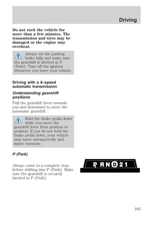 Do not rock the vehicle for 
more than a few minutes. The 
transmission and tires may be 
damaged or the engine may 
overheat. 
Always set the parking 
brake fully and make sure 
the gearshift is latched in P 
(Park). Turn off the ignition 
whenever you leave your vehicle. 
Driving with a 4–speed 
automatic transmission 
Understanding gearshift 
positions 
Pull the gearshift lever towards 
you and downward to move the 
automatic gearshift. 
Hold the brake pedal down 
while you move the 
gearshift lever from position to 
position. If you do not hold the 
brake pedal down, your vehicle 
may move unexpectedly and 
injure someone. 
P (Park) 
Always come to a complete stop 
before shifting into P (Park). Make 
sure the gearshift is securely 
latched in P (Park). 
Driving 
105 
 