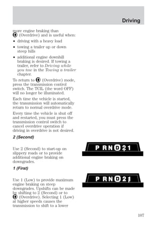more engine braking than 
(Overdrive) and is useful when: 
² driving with a heavy load 
² towing a trailer up or down 
steep hills 
² additional engine downhill 
braking is desired. If towing a 
trailer, refer to Driving while 
you tow in the Towing a trailer 
chapter. 
To return to (Overdrive) mode, 
press the transmission control 
switch. The TCIL (the word OFF) 
will no longer be illuminated. 
Each time the vehicle is started, 
the transmission will automatically 
return to normal overdrive mode. 
Every time the vehicle is shut off 
and restarted, you must press the 
transmission control switch to 
cancel overdrive operation if 
driving in overdrive is not desired. 
2 (Second) 
Use 2 (Second) to start-up on 
slippery roads or to provide 
additional engine braking on 
downgrades. 
1 (First) 
Use 1 (Low) to provide maximum 
engine braking on steep 
downgrades. Upshifts can be made 
by shifting to 2 (Second) or to 
(Overdrive). Selecting 1 (Low) 
at higher speeds causes the 
transmission to shift to a lower 
Driving 
107 
 