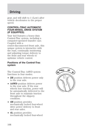 gear, and will shift to 1 (Low) after 
vehicle decelerates to the proper 
speed. 
CONTROL-TRAC AUTOMATIC 
FOUR-WHEEL DRIVE SYSTEM 
(IF EQUIPPED) 
Your 4x4 features a heavy-duty 
Control-Trac system, including a 
computer-operated transfer case. 
Coupled with a 
center-disconnected front axle, this 
unique system is interactive with 
the road, continually monitoring 
and adjusting torque delivery to 
the front and rear wheels to 
optimize vehicle control. 
Positions of the Control-Trac 
system 
The Control-Trac A4WD system 
functions in four modes: 
² 2H position delivers power only 
to the rear axle. 
² A4WD position delivers power 
to the rear axle. If the rear 
wheels lose traction, power will 
be automatically delivered to the 
front axle to maintain traction 
throughout the slippery 
condition. 
² 4H position provides 
mechanically locked four-wheel 
drive power delivery to front 
and rear axles. 
² 4L position provides 
mechanically locked four-wheel 
4H 
A4WD 
2H 
4L 
Driving 
108 
 