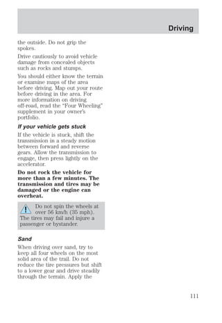 the outside. Do not grip the 
spokes. 
Drive cautiously to avoid vehicle 
damage from concealed objects 
such as rocks and stumps. 
You should either know the terrain 
or examine maps of the area 
before driving. Map out your route 
before driving in the area. For 
more information on driving 
off-road, read the “Four Wheeling” 
supplement in your owner’s 
portfolio. 
If your vehicle gets stuck 
If the vehicle is stuck, shift the 
transmission in a steady motion 
between forward and reverse 
gears. Allow the transmission to 
engage, then press lightly on the 
accelerator. 
Do not rock the vehicle for 
more than a few minutes. The 
transmission and tires may be 
damaged or the engine can 
overheat. 
Do not spin the wheels at 
over 56 km/h (35 mph). 
The tires may fail and injure a 
passenger or bystander. 
Sand 
When driving over sand, try to 
keep all four wheels on the most 
solid area of the trail. Do not 
reduce the tire pressures but shift 
to a lower gear and drive steadily 
through the terrain. Apply the 
Driving 
111 
 