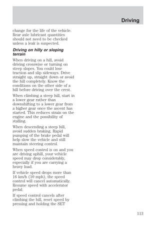 change for the life of the vehicle. 
Rear axle lubricant quantities 
should not need to be checked 
unless a leak is suspected. 
Driving on hilly or sloping 
terrain 
When driving on a hill, avoid 
driving crosswise or turning on 
steep slopes. You could lose 
traction and slip sideways. Drive 
straight up, straight down or avoid 
the hill completely. Know the 
conditions on the other side of a 
hill before driving over the crest. 
When climbing a steep hill, start in 
a lower gear rather than 
downshifting to a lower gear from 
a higher gear once the ascent has 
started. This reduces strain on the 
engine and the possibility of 
stalling. 
When descending a steep hill, 
avoid sudden braking. Rapid 
pumping of the brake pedal will 
help slow the vehicle and still 
maintain steering control. 
When speed control is on and you 
are driving uphill, your vehicle 
speed may drop considerably, 
especially if you are carrying a 
heavy load. 
If vehicle speed drops more than 
16 km/h (10 mph), the speed 
control will cancel automatically. 
Resume speed with accelerator 
pedal. 
If speed control cancels after 
climbing the hill, reset speed by 
pressing and holding the SET 
Driving 
113 
 