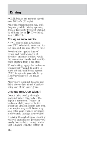 Driving 
ACCEL button (to resume speeds 
over 50 km/h (30 mph). 
Automatic transmission may shift 
frequently while driving up steep 
grades. Eliminate frequent shifting 
by shifting out of (Overdrive) 
into D (Drive). 
Driving on snow and ice 
A 4WD vehicle has advantages 
over 2WD vehicles in snow and ice 
but can skid like any other vehicle. 
Avoid sudden applications of 
power and quick changes of 
direction on snow and ice. Apply 
the accelerator slowly and steadily 
when starting from a full stop. 
When braking, apply the brakes as 
you normally would. In order to 
allow the anti-lock brake system 
(ABS) to operate properly, keep 
steady pressure on the brake 
pedal. 
Allow more stopping distance and 
drive slower than usual. Consider 
using one of the lower gears. 
DRIVING THROUGH WATER 
Do not drive quickly through 
standing water, especially if the 
depth is unknown. Traction or 
brake capability may be limited 
and if the ignition system gets wet, 
your engine may stall. Water may 
also enter your engine’s air intake 
and severely damage your engine. 
If driving through deep or standing 
water is unavoidable, proceed very 
slowly. Never drive through water 
that is higher than the bottom of 
114 
 