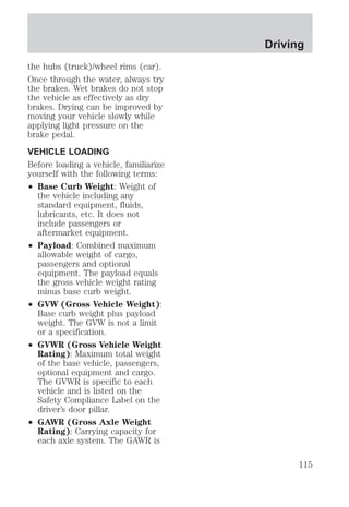 the hubs (truck)/wheel rims (car). 
Once through the water, always try 
the brakes. Wet brakes do not stop 
the vehicle as effectively as dry 
brakes. Drying can be improved by 
moving your vehicle slowly while 
applying light pressure on the 
brake pedal. 
VEHICLE LOADING 
Before loading a vehicle, familiarize 
yourself with the following terms: 
² Base Curb Weight: Weight of 
the vehicle including any 
standard equipment, fluids, 
lubricants, etc. It does not 
include passengers or 
aftermarket equipment. 
² Payload: Combined maximum 
allowable weight of cargo, 
passengers and optional 
equipment. The payload equals 
the gross vehicle weight rating 
minus base curb weight. 
² GVW (Gross Vehicle Weight): 
Base curb weight plus payload 
weight. The GVW is not a limit 
or a specification. 
² GVWR (Gross Vehicle Weight 
Rating): Maximum total weight 
of the base vehicle, passengers, 
optional equipment and cargo. 
The GVWR is specific to each 
vehicle and is listed on the 
Safety Compliance Label on the 
driver’s door pillar. 
² GAWR (Gross Axle Weight 
Rating): Carrying capacity for 
each axle system. The GAWR is 
Driving 
115 
 