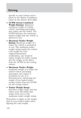 Driving 
specific to each vehicle and is 
listed on the Safety Compliance 
Label on the driver’s door pillar. 
² GCWR (Gross Combined 
Weight Rating): Maximum 
combined weight of towing 
vehicle (including passengers 
and cargo) and the trailer. The 
GCWR indicates the maximum 
loaded weight that the vehicle is 
allowed to tow. 
² Maximum Trailer Weight 
Rating: Maximum weight of a 
trailer the vehicle is permitted 
to tow. The maximum trailer 
weight rating equals the vehicle 
curb weight for each 
engine/transmission 
combination, any required 
option weight for trailer towing 
and the weight of the driver 
from the GCWR for the towing 
vehicle. 
² Maximum Trailer Weight: 
maximum weight of a trailer the 
loaded vehicle (including 
passengers and cargo) is 
permitted to tow. It is 
determined by subtracting the 
weight of the loaded trailer 
towing vehicle from the GCWR 
for the towing vehicle. 
² Trailer Weight Range: 
Specified weight range that the 
trailer must fall within that 
ranges from zero to the 
maximum trailer weight rating. 
Remember to figure in the tongue 
load of your loaded trailer when 
figuring the total weight. 
116 
 