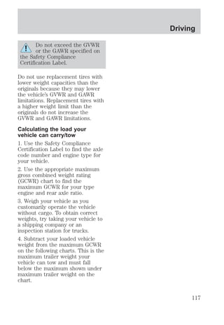Do not exceed the GVWR 
or the GAWR specified on 
the Safety Compliance 
Certification Label. 
Do not use replacement tires with 
lower weight capacities than the 
originals because they may lower 
the vehicle’s GVWR and GAWR 
limitations. Replacement tires with 
a higher weight limit than the 
originals do not increase the 
GVWR and GAWR limitations. 
Calculating the load your 
vehicle can carry/tow 
1. Use the Safety Compliance 
Certification Label to find the axle 
code number and engine type for 
your vehicle. 
2. Use the appropriate maximum 
gross combined weight rating 
(GCWR) chart to find the 
maximum GCWR for your type 
engine and rear axle ratio. 
3. Weigh your vehicle as you 
customarily operate the vehicle 
without cargo. To obtain correct 
weights, try taking your vehicle to 
a shipping company or an 
inspection station for trucks. 
4. Subtract your loaded vehicle 
weight from the maximum GCWR 
on the following charts. This is the 
maximum trailer weight your 
vehicle can tow and must fall 
below the maximum shown under 
maximum trailer weight on the 
chart. 
Driving 
117 
 