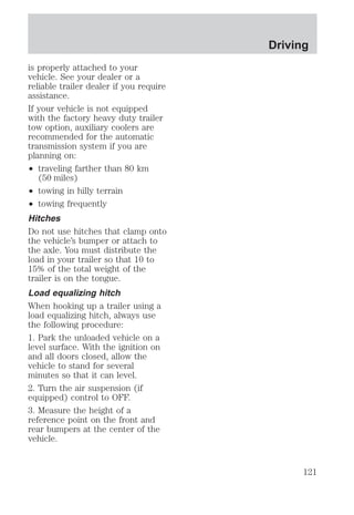 is properly attached to your 
vehicle. See your dealer or a 
reliable trailer dealer if you require 
assistance. 
If your vehicle is not equipped 
with the factory heavy duty trailer 
tow option, auxiliary coolers are 
recommended for the automatic 
transmission system if you are 
planning on: 
² traveling farther than 80 km 
(50 miles) 
² towing in hilly terrain 
² towing frequently 
Hitches 
Do not use hitches that clamp onto 
the vehicle’s bumper or attach to 
the axle. You must distribute the 
load in your trailer so that 10 to 
15% of the total weight of the 
trailer is on the tongue. 
Load equalizing hitch 
When hooking up a trailer using a 
load equalizing hitch, always use 
the following procedure: 
1. Park the unloaded vehicle on a 
level surface. With the ignition on 
and all doors closed, allow the 
vehicle to stand for several 
minutes so that it can level. 
2. Turn the air suspension (if 
equipped) control to OFF. 
3. Measure the height of a 
reference point on the front and 
rear bumpers at the center of the 
vehicle. 
Driving 
121 
 