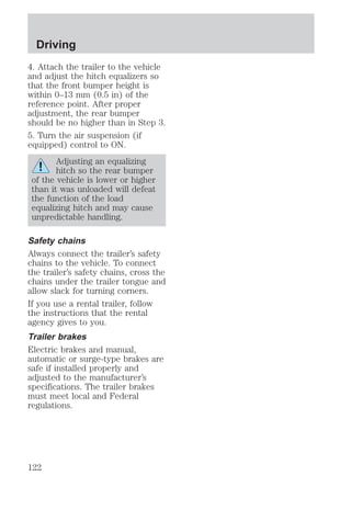 Driving 
4. Attach the trailer to the vehicle 
and adjust the hitch equalizers so 
that the front bumper height is 
within 0–13 mm (0.5 in) of the 
reference point. After proper 
adjustment, the rear bumper 
should be no higher than in Step 3. 
5. Turn the air suspension (if 
equipped) control to ON. 
Adjusting an equalizing 
hitch so the rear bumper 
of the vehicle is lower or higher 
than it was unloaded will defeat 
the function of the load 
equalizing hitch and may cause 
unpredictable handling. 
Safety chains 
Always connect the trailer’s safety 
chains to the vehicle. To connect 
the trailer’s safety chains, cross the 
chains under the trailer tongue and 
allow slack for turning corners. 
If you use a rental trailer, follow 
the instructions that the rental 
agency gives to you. 
Trailer brakes 
Electric brakes and manual, 
automatic or surge-type brakes are 
safe if installed properly and 
adjusted to the manufacturer’s 
specifications. The trailer brakes 
must meet local and Federal 
regulations. 
122 
 