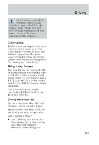 Do not connect a trailer’s 
hydraulic brake system 
directly to your vehicle’s brake 
system. Your vehicle may not 
have enough braking power and 
your chances of having a 
collision greatly increase. 
Trailer lamps 
Trailer lamps are required on most 
towed vehicles. Make sure your 
trailer lamps conform to local and 
Federal regulations. See your 
dealer or trailer rental agency for 
proper instructions and equipment 
for hooking up trailer lamps. 
Using a step bumper 
The rear bumper is equipped with 
an integral hitch and requires only 
a ball with a 25.4 mm (one inch) 
shank diameter. The bumper has a 
1 814 kg (4 000 lb.) trailer weight 
and 181 kg (400 lb.) tongue weight 
capability. 
Use a frame-mounted weight 
distributing hitch for trailers over 
1814 kg (4 000 lb). 
Driving while you tow 
Do not drive faster than 88 km/h 
(55 mph) when towing a trailer. 
Speed control may shut off if you 
are towing on long, steep grades. 
When towing a trailer: 
² Use D (Drive) or a lower gear 
when towing up or down steep 
hills. This will eliminate 
excessive downshifting and 
Driving 
123 
 